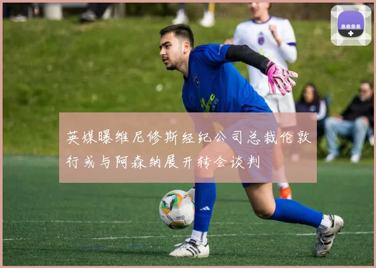 英媒曝维尼修斯经纪公司总裁伦敦行或与阿森纳展开转会谈判