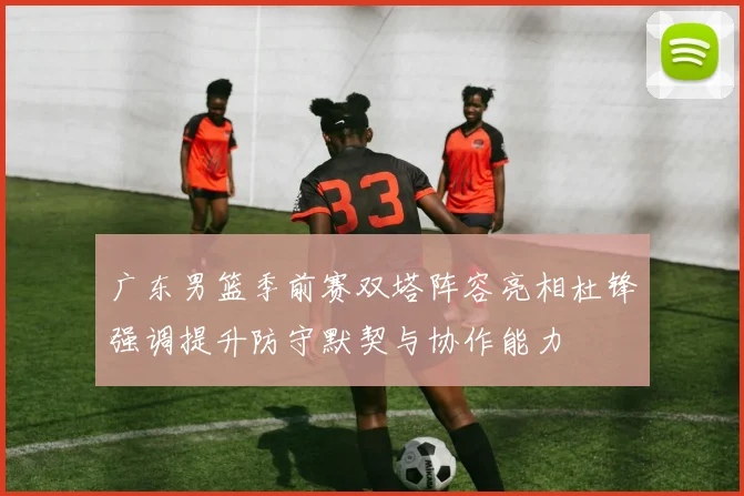 广东男篮季前赛双塔阵容亮相杜锋强调提升防守默契与协作能力