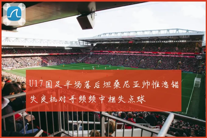U17国足半场落后坦桑尼亚帅惟浩错失良机对手频频中框失点球