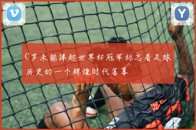 C罗未能捧起世界杯冠军标志着足球历史的一个辉煌时代落幕