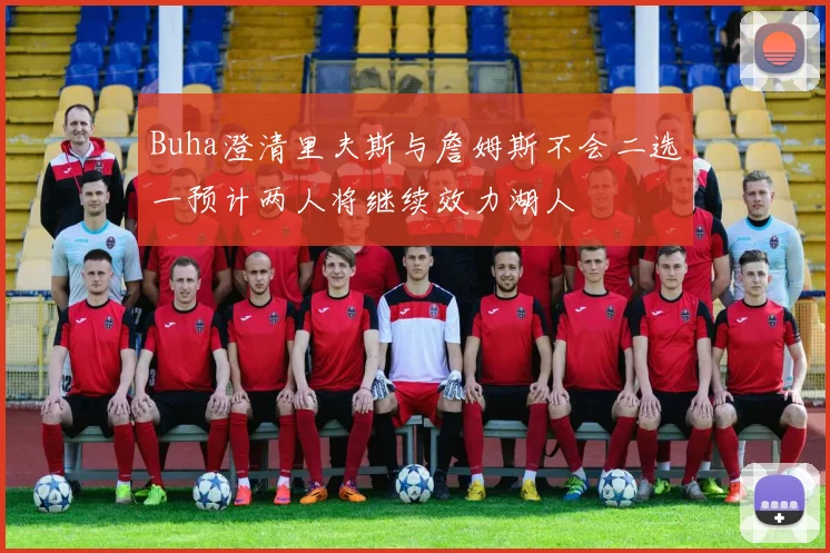 Buha澄清里夫斯与詹姆斯不会二选一预计两人将继续效力湖人