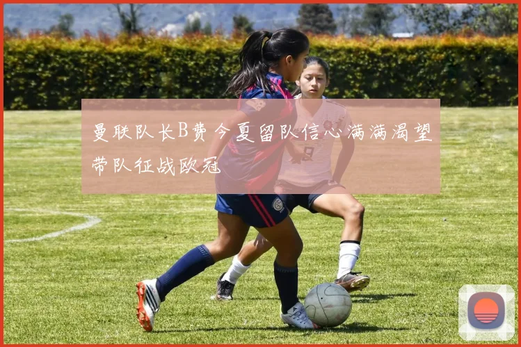 曼联队长B费今夏留队信心满满渴望带队征战欧冠