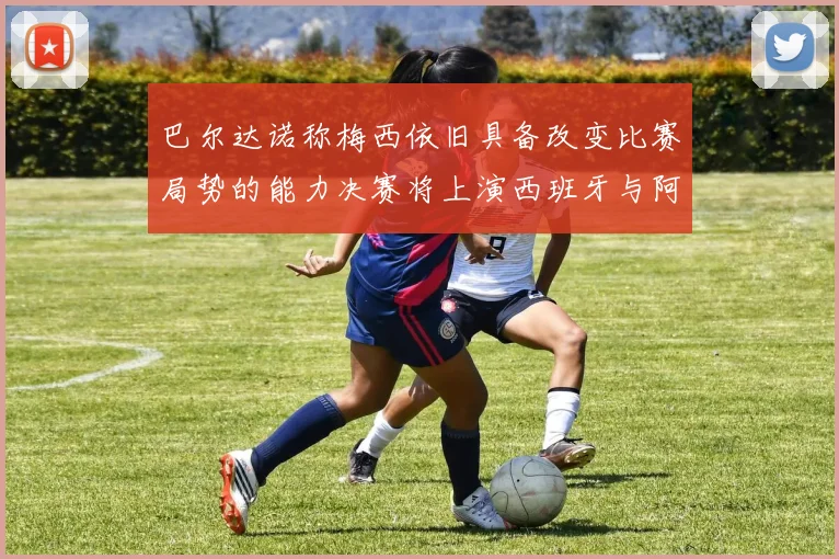 巴尔达诺称梅西依旧具备改变比赛局势的能力决赛将上演西班牙与阿根廷的对决