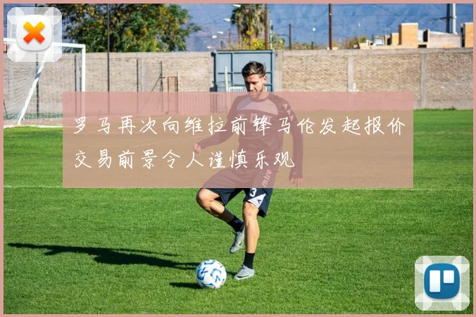 罗马再次向维拉前锋马伦发起报价交易前景令人谨慎乐观