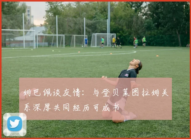 姆巴佩谈友情：与登贝莱图拉姆关系深厚共同经历可成书