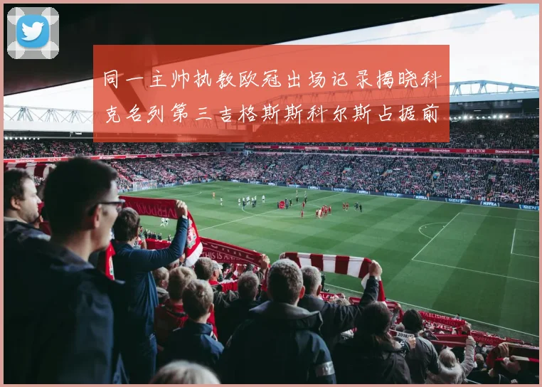 同一主帅执教欧冠出场记录揭晓科克名列第三吉格斯斯科尔斯占据前两位