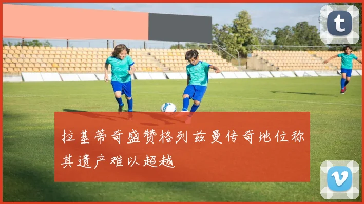 拉基蒂奇盛赞格列兹曼传奇地位称其遗产难以超越