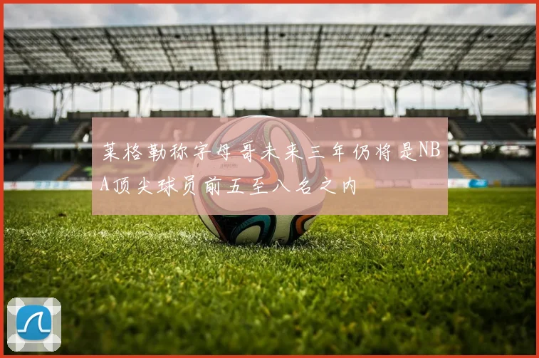莱格勒称字母哥未来三年仍将是NBA顶尖球员前五至八名之内