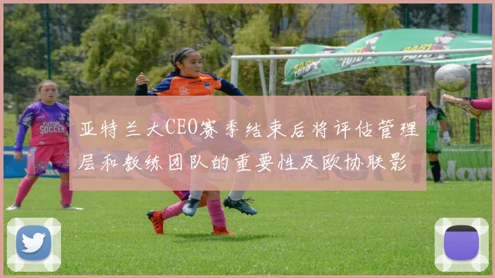 亚特兰大CEO赛季结束后将评估管理层和教练团队的重要性及欧协联影响