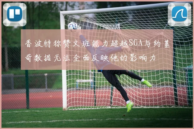 香波特称赞文班能力超越SGA与约基奇数据无法全面反映他的影响力