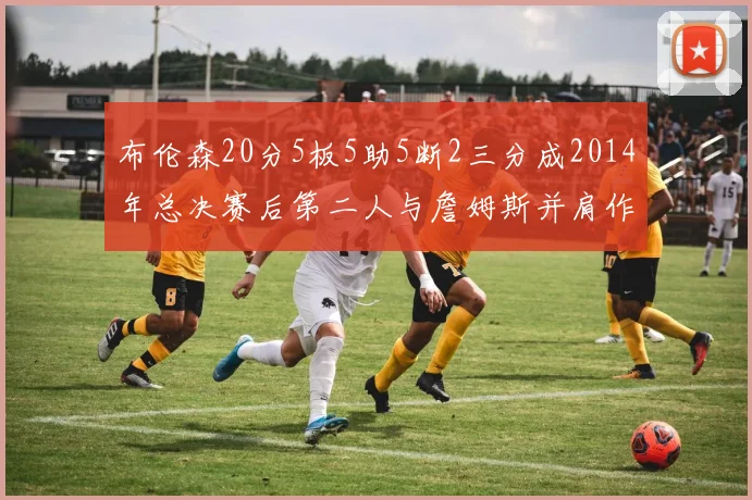 布伦森20分5板5助5断2三分成2014年总决赛后第二人与詹姆斯并肩作战