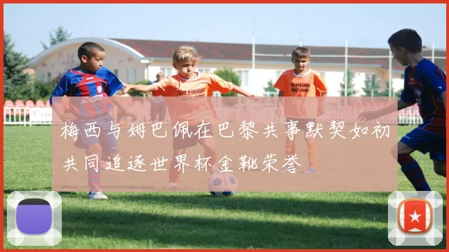 梅西与姆巴佩在巴黎共事默契如初共同追逐世界杯金靴荣誉