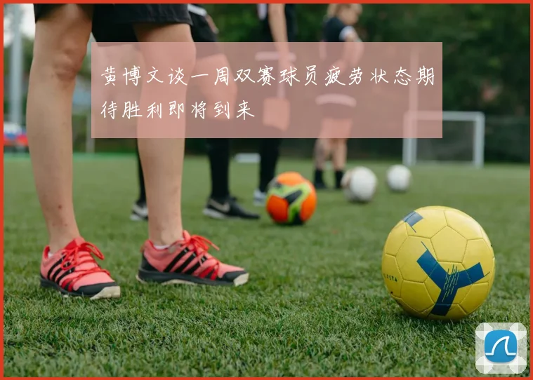 黄博文谈一周双赛球员疲劳状态期待胜利即将到来
