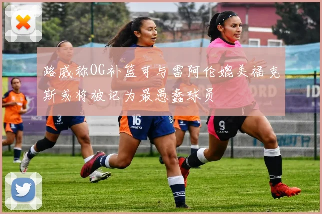 路威称OG补篮可与雷阿伦媲美福克斯或将被记为最愚蠢球员