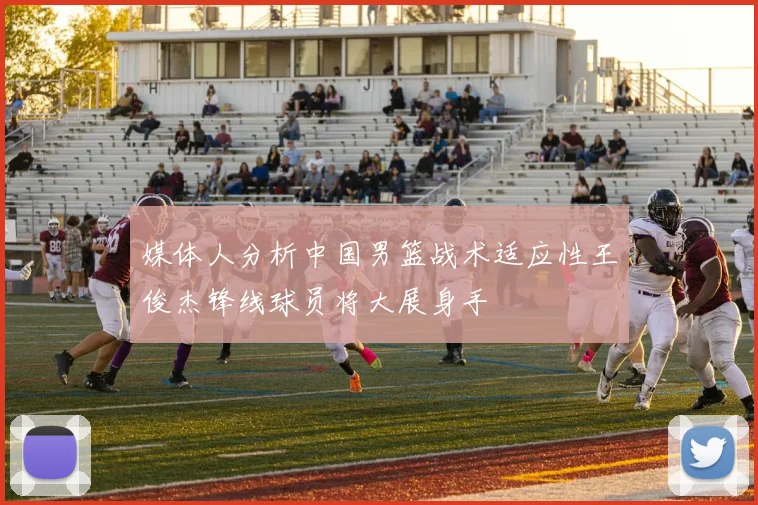 媒体人分析中国男篮战术适应性王俊杰锋线球员将大展身手