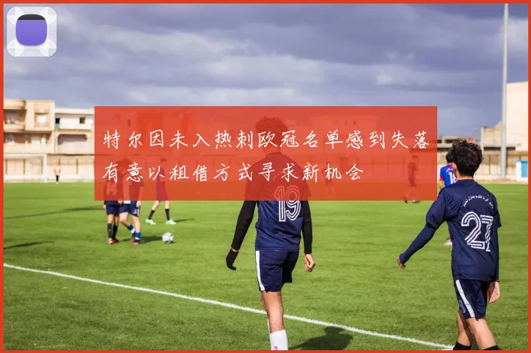 特尔因未入热刺欧冠名单感到失落有意以租借方式寻求新机会